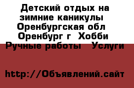 Детский отдых на зимние каникулы - Оренбургская обл., Оренбург г. Хобби. Ручные работы » Услуги   